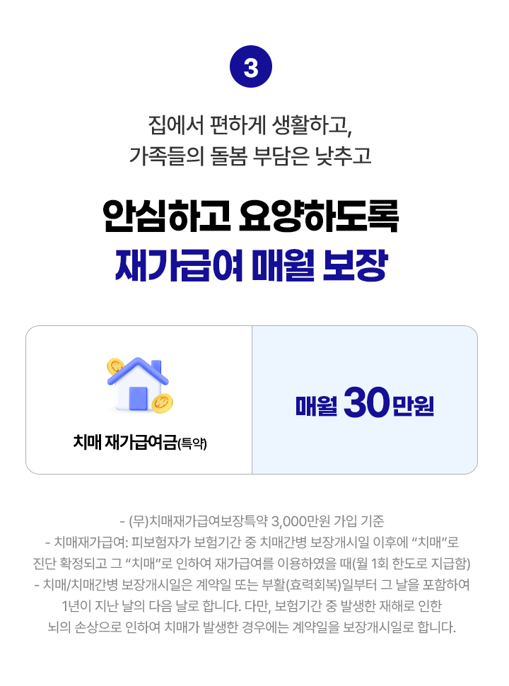 집에서 편하게 생활하고, 가족들의 돌봄 부담은 낮추고, 안심하고 요양하도록 재가급여 매월 보장. 치매 재가급여금(특약) 매월 30만원