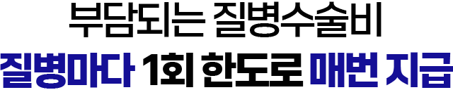 부담되는 질병 수술비 질병마다 1회 한도로 매번 지급!