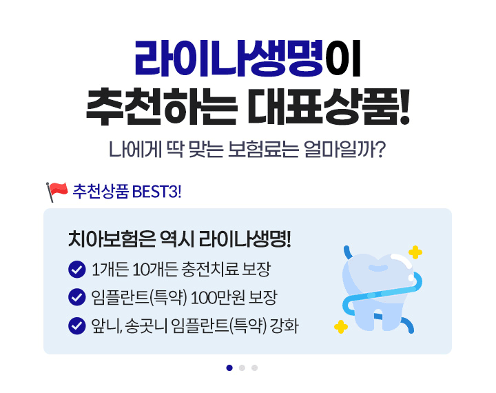 라이나생명이 추천하는 대표상품! 나에게 딱 맞는 보험료는 얼마일까? 추천상품 BEST3! 1.치아보험은 역시 라이나생명! 1개든 10개든 충전치료 보장, 임플란트(특약) 100만원 보장, 앞니, 송곳니 임플란트(특약) 강화 2.가입 첫날부터 100% 보장 개시되는 암보험. 면책/감앤 기간없이 가입 첫날부터 보장! 일반암 진단비 최대 3천만원, 표적항암약물허가치료비 최대 5천만원(특약) 3.든든한 백세시대를 위한 치매보험. 경도치매부터 든든보장(특약), 중증치매간병생활자금 평생 지급, 치매 재가급여금 매월 30만원(특약)