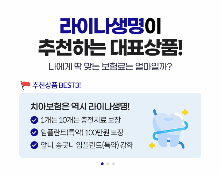 라이나생명이 추천하는 대표상품! 나에게 딱 맞는 보험료는 얼마일까? 추천상품 BEST3! 1.치아보험은 역시 라이나생명! 1개든 10개든 충전치료 보장, 임플란트(특약) 100만원 보장, 앞니, 송곳니 임플란트(특약) 강화 2.가입 첫날부터 100% 보장 개시되는 암보험. 면책/감앤 기간없이 가입 첫날부터 보장! 일반암 진단비 최대 3천만원, 표적항암약물허가치료비 최대 5천만원(특약) 3.든든한 백세시대를 위한 치매보험. 경도치매부터 든든보장(특약), 중증치매간병생활자금 평생 지급, 치매 재가급여금 매월 30만원(특약)