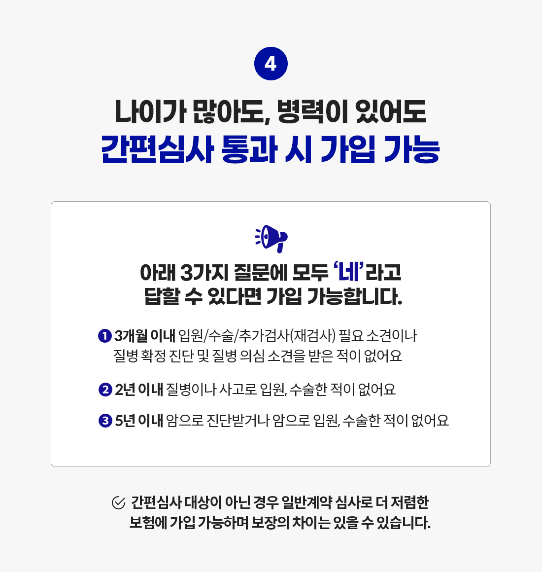 나이가 많아도, 병력이 있어도 간편심사 통과 시 가입 가능. 아래 3가지 질문에 모두 '네'라고 답할 수 있다면 가입 가능합니다. 1.3개월 이내 입원/수술/추가검사(재검사) 필요 소견이나 질병 확정 진단 및 질병 의심 소견을 받은 적이 없어요. 2.2년 이내 질병이나 사고로 입원, 수술한 적이 없어요. 3.5년 이내 암으로 진단받거나 암으로 입원, 수술한 적이 없어요. 간편심사 대상이 아닌 경우 일반계약 심사로 더 저렴한 보험에 가입 가능하며 보장의 차이는 있을 수 있습니다.