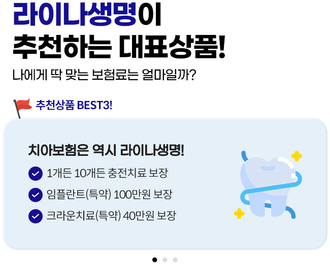 라이나생명이 추천하는 대표상품! 나에게 딱 맞는 보험료는 얼마일까? 추천상품 BEST3! 1.치아보험은 역시 라이나생명! 1개든 10개든 충전치료 보장, 임플란트(특약) 100만원 보장, 앞니, 크라운치료(특약) 40만원보장 2.가입 첫날부터 100% 보장 개시되는 암보험. 면책/감앤 기간없이 가입 첫날부터 보장! 일반암 진단비 최대 3천만원, 표적항암약물허가치료비 최대 5천만원(특약) 3.든든한 백세시대를 위한 치매보험. 경도치매부터 든든보장(특약), 중증치매간병생활자금 평생 지급, 치매 재가급여금 매월 30만원(특약)