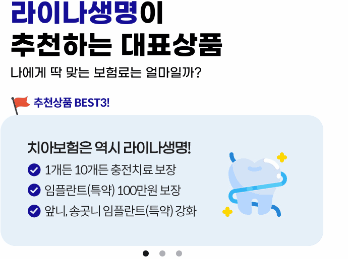 라이나생명이 추천하는 대표상품! 나에게 딱 맞는 보험료는 얼마일까? 추천상품 BEST3! 1.치아보험은 역시 라이나생명! 1개든 10개든 충전치료 보장, 임플란트(특약) 100만원 보장, 앞니, 송곳니 임플란트(특약) 강화 2.가입 첫날부터 100% 보장 개시되는 암보험. 면책/감앤 기간없이 가입 첫날부터 보장! 일반암 진단비 최대 3천만원, 표적항암약물허가치료비 최대 5천만원(특약) 3.든든한 백세시대를 위한 치매보험. 경도치매부터 든든보장(특약), 중증치매간병생활자금 평생 지급, 치매 재가급여금 매월 30만원(특약)