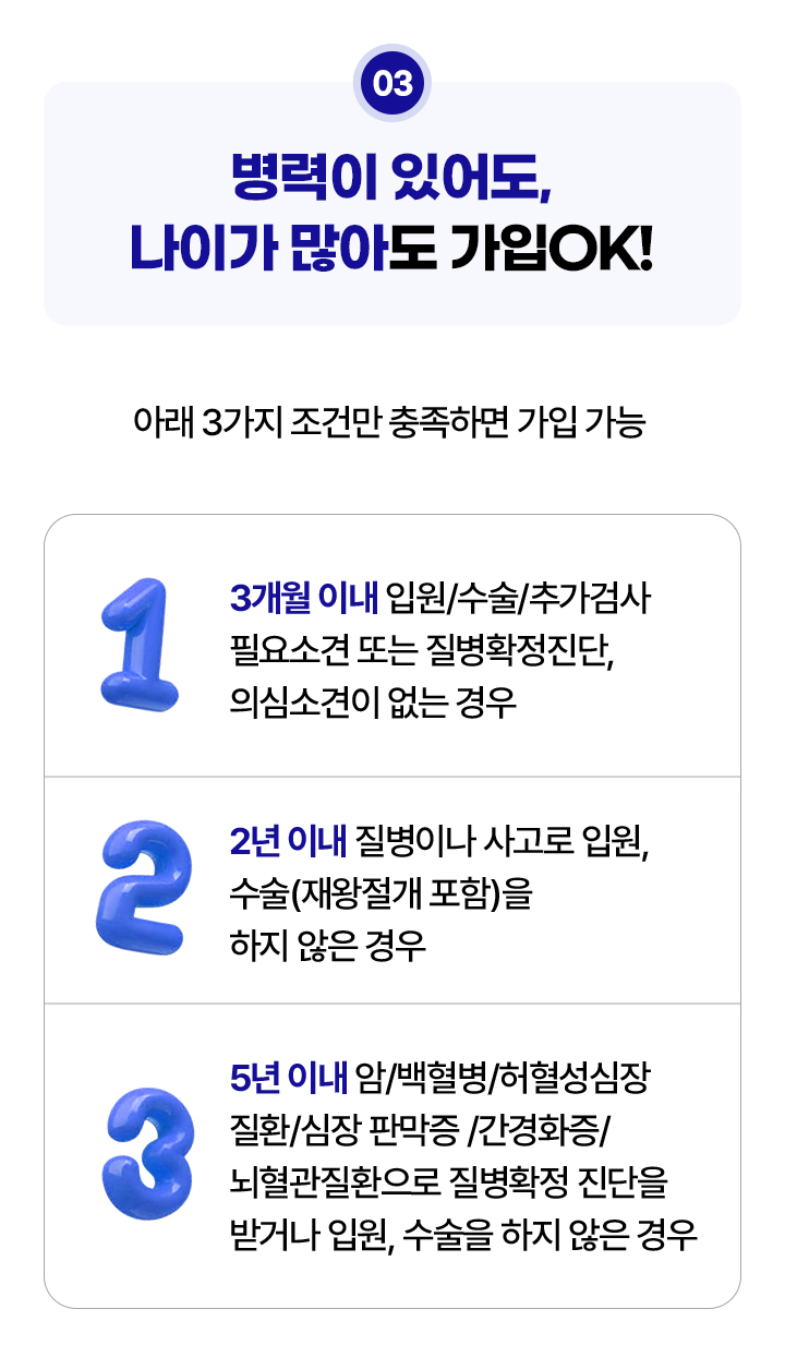 병력이 있어도, 나이가 많아도 가입 OK. 아래 3가지 조건만 충족하면 가입 가능. 1.3개월 이내 입원/수술/추가검사 필요소견 또는 질병확정진단, 의심소견이 없는 경우, 2. 2년 이내 질병이나 사고로 입원, 수술(재왕절개 포함)을 하지 않은 경우, 3. 5년 이내 암/백혈병/허혈성심장질환/심장 판막증/간경화증/뇌혈관질환으로 질병확정 진단을 받거나 입원, 수술을 하지 않은 경우