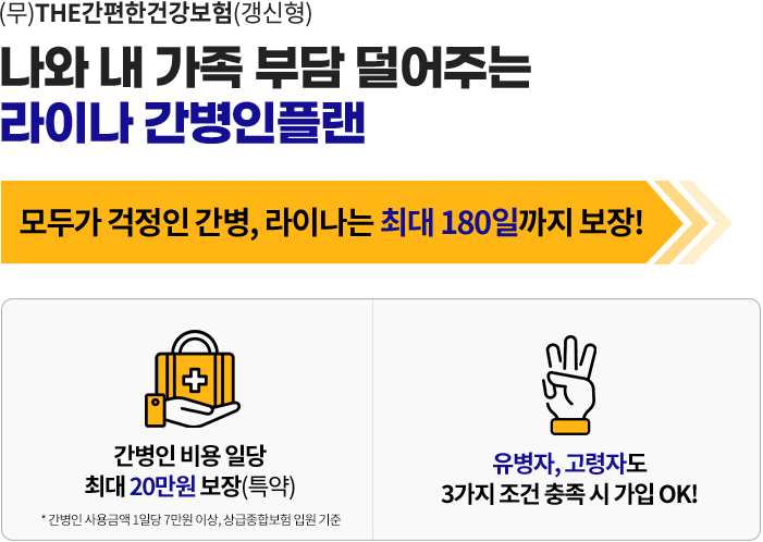 (무)THE간편한건강보험(갱신형) 나와 내 가족 부담을 덜어주는 라이나 간병인플랜. 모두가 걱정인 간병, 라이나는 최대 180일까지 보장! 간병인 비용 일당 최대 20만원 보장(특약). 유병자, 고령자도 3가지 조건 충족 시 가입 OK!