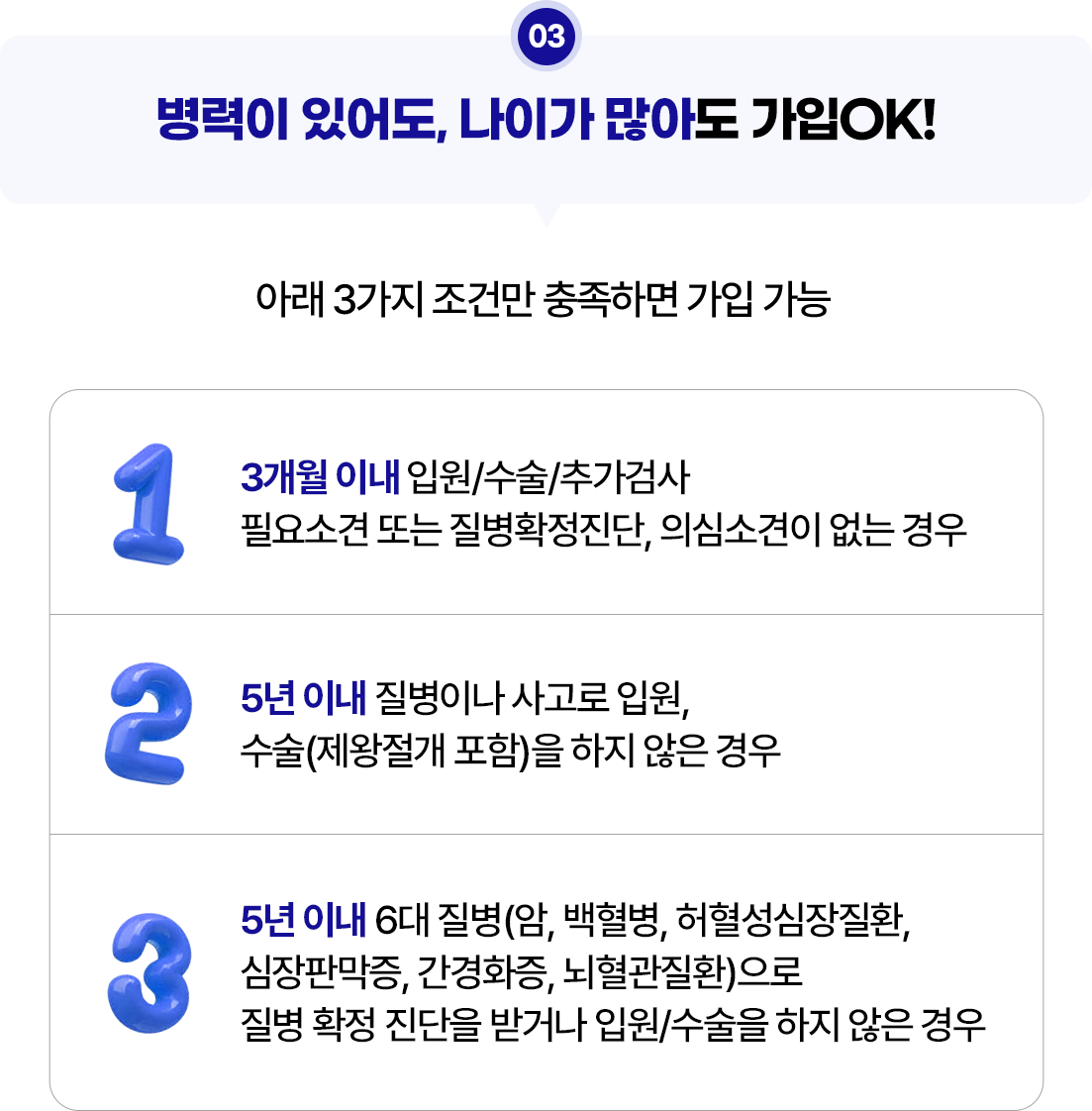 03.병력이 있어도, 나이가 많아도 가입OK!.1. 3개월 이내 입원/수술/추가검사 필요소견 또는 질병확정진단, 의심소견이 없는 경우.2. 5년 이내 질병이나 사고로 입원, 수술(제왕절개 포함)을 하지 않은 경우.3. 5년 이내 6대 질병(암, 백혈병, 허혈성심장질환, 심장판막증, 간경화증, 뇌혈관질환)으로 질병 확정 진단을 받거나 입원/수술을 하지 않은 경우