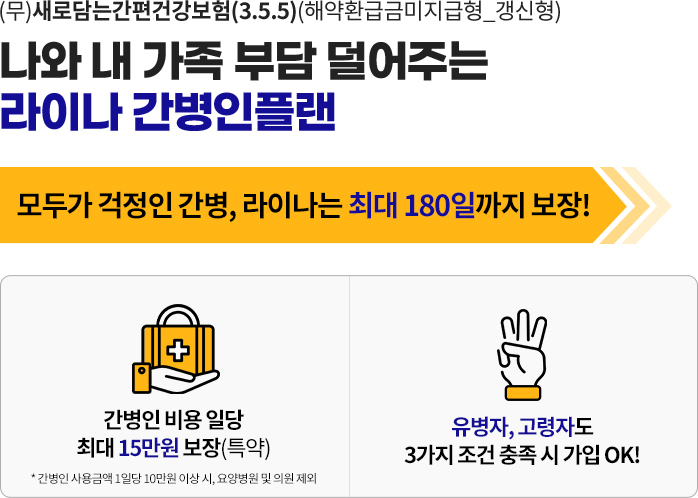 (무)새로담는간편건강보험(3.5.5)(해약환급금미지급형_갱신형).나와 내 가족 부담 덜어주는 라이나 간병인플랜.모두가 걱정인 간병, 라이나는 최대 180일까지 보장!.간병인 비용 일당 최대 15만원 보장(특약).* 간병인 사용금액 1일당 10만원 이상 시, 요양병원 및 의원 제외.유병자, 고령자도 3가지 조건 충족 시 가입 OK!