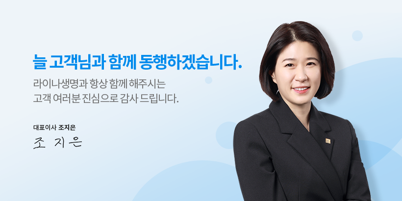 늘 고객님과 함께 동행하겠습니다. 라이나생명과 항상 함께 해주시는 고객 여러분 진심으로 감사 드립니다. 대표이사 조지은