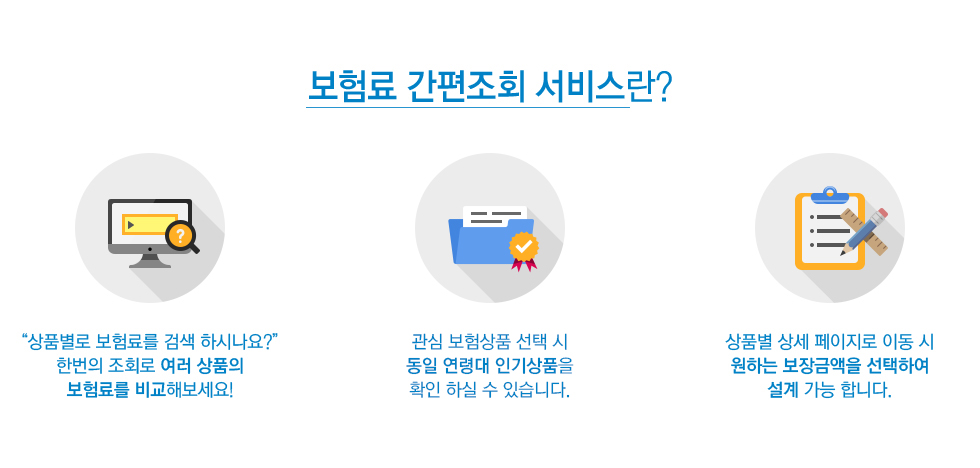 보험료 간편조회 서비스란? 1)“상품별로 보험료를 검색 하시나요?” 한번의 조회로 여러 상품의 보험료를 비교해보세요! 2)관심 보험상품을 선택 시 동일 연령대 인기상품을 확인 하실 수 있습니다. 3)상품별 상세 페이지로 이동 시 원하는 보장금액을 선택하여 설계 가능 합니다.