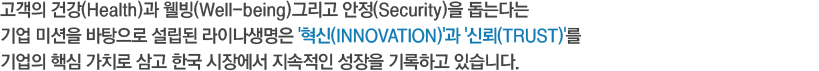 고객의 건강(Health)과 웰빙(Well-being)그리고 안정(Security)을 돕는다는 기업 미션을 바탕으로 설립된 이래 올해로 한국 진출 30주년을 맞이 한 라이나생명은 '혁신(INNOVATION)'과 '신뢰(TRUST)'를 기업의 핵심 가치로 삼고 한국 시장에서 지속적인 성장을 기록하고 있습니다.