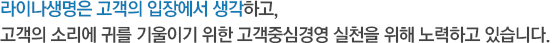 라이나생명은 고객의 입장에서 생각하고, 고객의 소리에 귀를 기울이기 위한 고객중심경영 실천을 위해 노력하고 있습니다.